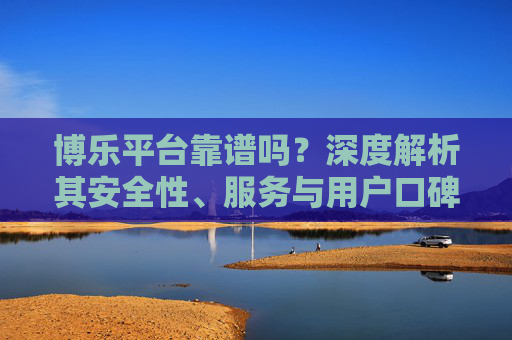 博乐平台靠谱吗?深度解析其安全性、服务与用户口碑,博乐平台靠谱吗?深度解析安全性、服务与用户口碑 博乐平台靠谱吗?深度解析其安全性、服务与用户口碑,博乐平台靠谱吗?深度解析安全性、服务与用户口碑
