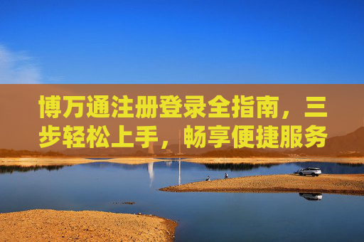 博万通注册登录全指南，三步轻松上手，畅享便捷服务之旅，博万通注册登录全指南，三步轻松上手，畅享便捷服务