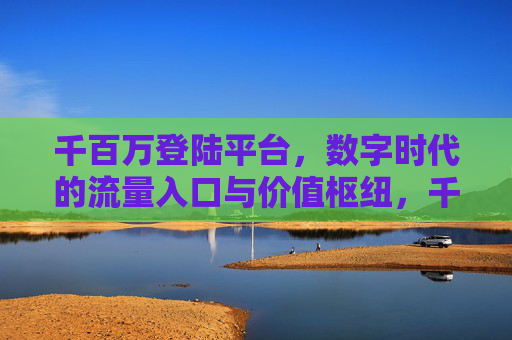 千百万登陆平台,数字时代的流量入口与价值枢纽,千百万登陆平台,数字时代的流量入口与价值枢纽 千百万登陆平台,数字时代的流量入口与价值枢纽,千百万登陆平台,数字时代的流量入口与价值枢纽