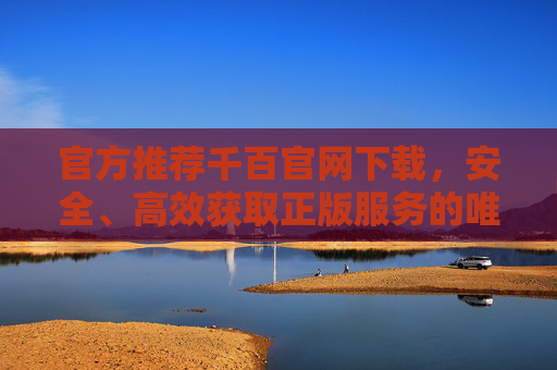 官方推荐千百官网下载,安全、高效获取正版服务的唯一途径,官方推荐千百官网下载,安全高效正版服务的唯一途径 官方推荐千百官网下载,安全、高效获取正版服务的唯一途径,官方推荐千百官网下载,安全高效正版服务的唯一途径
