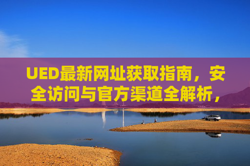 UED最新网址获取指南,安全访问与官方渠道全解析,UED最新网址获取指南,安全访问与官方渠道全解析 UED最新网址获取指南,安全访问与官方渠道全解析,UED最新网址获取指南,安全访问与官方渠道全解析