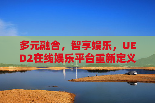 多元融合，智享娱乐，UED2在线娱乐平台重新定义数字生活新体验，多元融合智享娱乐，UED2在线娱乐平台重新定义数字生活新体验