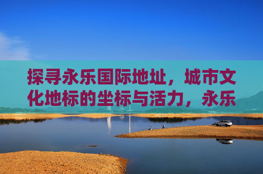 探寻永乐国际地址，城市文化地标的坐标与活力，永乐国际，城市文化地标的坐标与活力