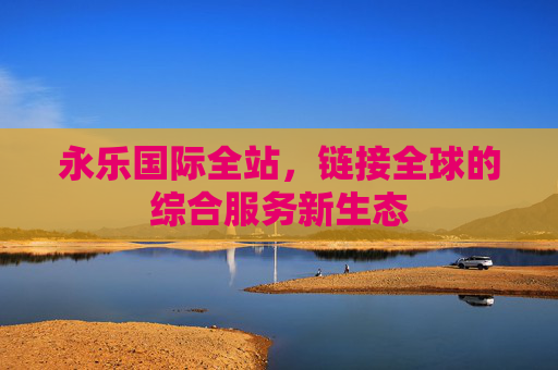 永乐国际全站,链接全球的综合服务新生态 永乐国际全站,链接全球的综合服务新生态