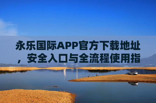 永乐国际APP官方下载地址，安全入口与全流程使用指南，永乐国际APP官方安全入口与全流程使用指南