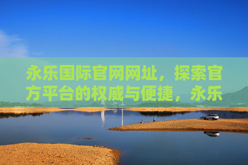 永乐国际官网网址,探索官方平台的权威与便捷,永乐国际官网网址,探索权威便捷的官方平台 永乐国际官网网址,探索官方平台的权威与便捷,永乐国际官网网址,探索权威便捷的官方平台