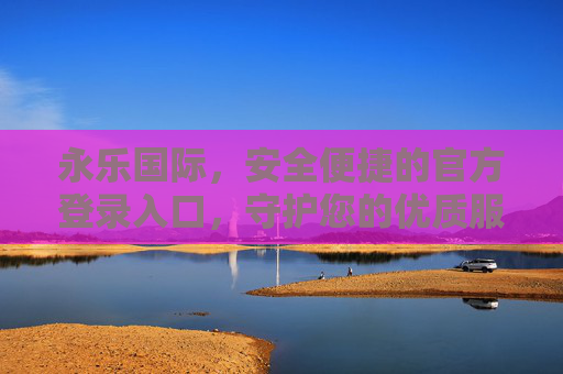 永乐国际，安全便捷的官方登录入口，守护您的优质服务体验，永乐国际，安全便捷官方登录入口，守护优质服务体验