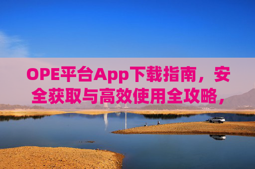 OPE平台App下载指南,安全获取与高效使用全攻略,OPE平台App安全下载与高效使用全攻略 OPE平台App下载指南,安全获取与高效使用全攻略,OPE平台App安全下载与高效使用全攻略
