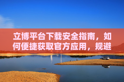 立博平台下载安全指南,如何便捷获取官方应用,规避风险,立博平台官方应用安全下载指南,便捷获取与风险规避 立博平台下载安全指南,如何便捷获取官方应用,规避风险,立博平台官方应用安全下载指南,便捷获取与风险规避
