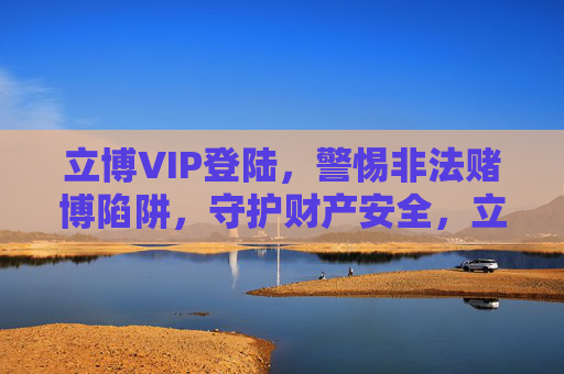 立博VIP登陆,警惕非法赌博陷阱,守护财产安全,立博VIP登陆警惕,严防非法赌博陷阱,守护财产安全 立博VIP登陆,警惕非法赌博陷阱,守护财产安全,立博VIP登陆警惕,严防非法赌博陷阱,守护财产安全