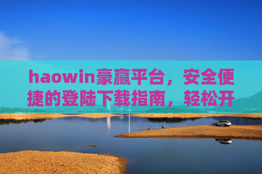 haowin豪赢平台,安全便捷的登陆下载指南,轻松开启您的畅游之旅,haowin豪赢平台,安全便捷登陆下载指南,轻松开启畅游之旅 haowin豪赢平台,安全便捷的登陆下载指南,轻松开启您的畅游之旅,haowin豪赢平台,安全便捷登陆下载指南,轻松开启畅游之旅
