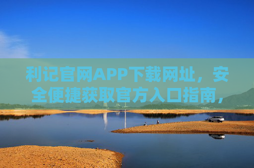 利记官网APP下载网址,安全便捷获取官方入口指南,利记APP官网下载网址,安全便捷官方入口指南 利记官网APP下载网址,安全便捷获取官方入口指南,利记APP官网下载网址,安全便捷官方入口指南