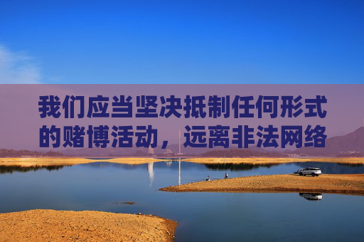 我们应当坚决抵制任何形式的赌博活动,远离非法网络平台,选择合法、健康的娱乐方式。如果您遇到疑似赌博的网站或信息,请及时向公安机关举报,共同维护清朗的网络环境,坚决抵制赌博 共护清朗网络 我们应当坚决抵制任何形式的赌博活动,远离非法网络平台,选择合法、健康的娱乐方式。如果您遇到疑似赌博的网站或信息,请及时向公安机关举报,共同维护清朗的网络环境,坚决抵制赌博 共护清朗网络