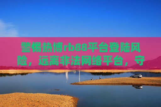 警惕热博rb88平台登陆风险,远离非法网络平台,守护财产安全,警惕热博rb88平台登陆风险,守护财产安全 警惕热博rb88平台登陆风险,远离非法网络平台,守护财产安全,警惕热博rb88平台登陆风险,守护财产安全