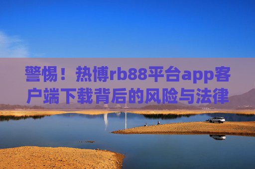 警惕!热博rb88平台app客户端下载背后的风险与法律警示,警惕!热博rb88平台app客户端下载的风险与法律警示 警惕!热博rb88平台app客户端下载背后的风险与法律警示,警惕!热博rb88平台app客户端下载的风险与法律警示