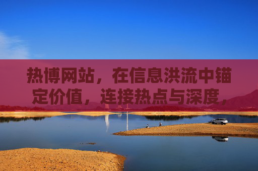 热博网站,在信息洪流中锚定价值,连接热点与深度,热博网站,信息洪流中锚定价值,连接热点与深度 热博网站,在信息洪流中锚定价值,连接热点与深度,热博网站,信息洪流中锚定价值,连接热点与深度
