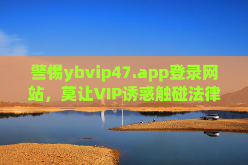 警惕ybvip47.app登录网站,莫让VIP诱惑触碰法律红线,警惕ybvip47.app,莫让VIP诱惑触碰法律红线 警惕ybvip47.app登录网站,莫让VIP诱惑触碰法律红线,警惕ybvip47.app,莫让VIP诱惑触碰法律红线