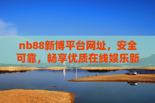 nb88新博平台网址，安全可靠，畅享优质在线娱乐新体验，nb88新博平台，安全可靠，畅享优质在线娱乐新体验