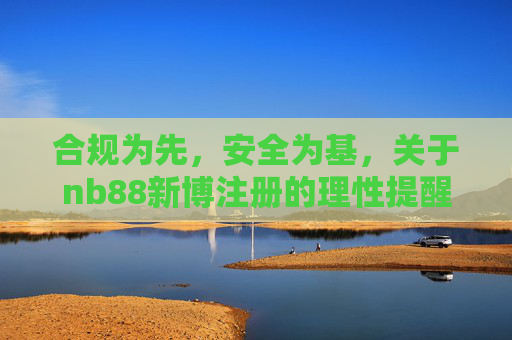 合规为先,安全为基,关于nb88新博注册的理性提醒,nb88新博注册,合规为先安全为基的理性提醒 合规为先,安全为基,关于nb88新博注册的理性提醒,nb88新博注册,合规为先安全为基的理性提醒