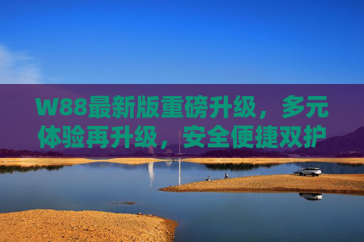 W88最新版重磅升级,多元体验再升级,安全便捷双护航,W88最新版重磅升级,多元体验升级,安全便捷双护航 W88最新版重磅升级,多元体验再升级,安全便捷双护航,W88最新版重磅升级,多元体验升级,安全便捷双护航