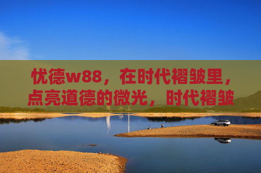 忧德w88,在时代褶皱里,点亮道德的微光,时代褶皱里,点亮道德微光 忧德w88,在时代褶皱里,点亮道德的微光,时代褶皱里,点亮道德微光