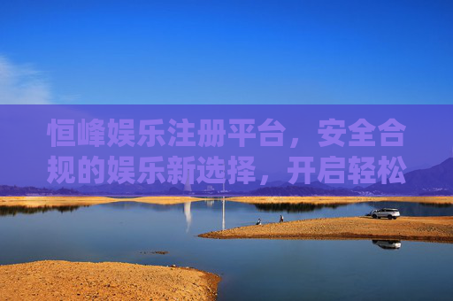 恒峰娱乐注册平台,安全合规的娱乐新选择,开启轻松休闲时光,恒峰娱乐,安全合规开启轻松休闲新体验 恒峰娱乐注册平台,安全合规的娱乐新选择,开启轻松休闲时光,恒峰娱乐,安全合规开启轻松休闲新体验