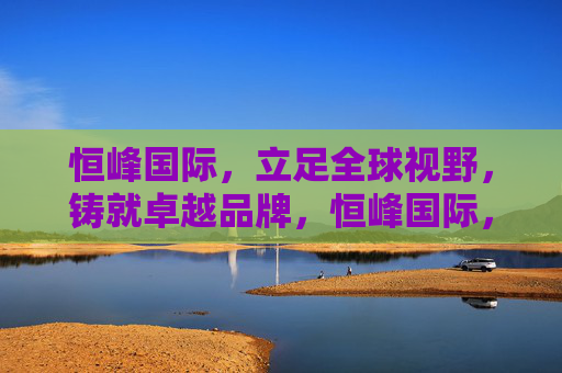 恒峰国际,立足全球视野,铸就卓越品牌,恒峰国际,全球视野铸就卓越品牌 恒峰国际,立足全球视野,铸就卓越品牌,恒峰国际,全球视野铸就卓越品牌