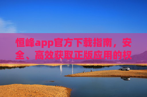 恒峰app官方下载指南,安全、高效获取正版应用的权威途径,恒峰app官方下载指南,安全高效获取正版权威途径 恒峰app官方下载指南,安全、高效获取正版应用的权威途径,恒峰app官方下载指南,安全高效获取正版权威途径