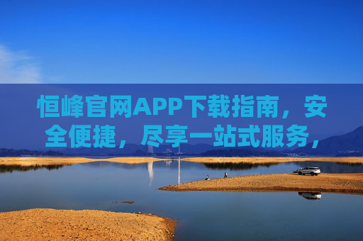 恒峰官网APP下载指南,安全便捷,尽享一站式服务,恒峰官网APP下载指南,安全便捷,一站式服务 恒峰官网APP下载指南,安全便捷,尽享一站式服务,恒峰官网APP下载指南,安全便捷,一站式服务