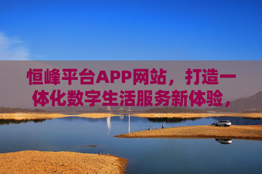 恒峰平台APP网站,打造一体化数字生活服务新体验,恒峰平台APP网站,一体化数字生活服务新体验 恒峰平台APP网站,打造一体化数字生活服务新体验,恒峰平台APP网站,一体化数字生活服务新体验