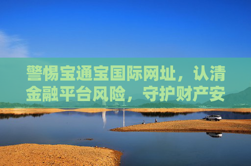 警惕宝通宝国际网址,认清金融平台风险,守护财产安全,警惕宝通宝国际网址,认清金融平台风险,守护财产安全 警惕宝通宝国际网址,认清金融平台风险,守护财产安全,警惕宝通宝国际网址,认清金融平台风险,守护财产安全