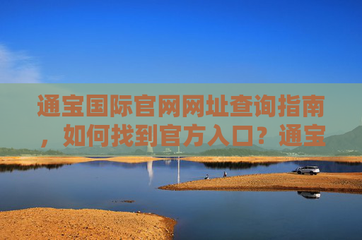 通宝国际官网网址查询指南,如何找到官方入口?通宝国际官网网址查询指南,如何找到官方入口 通宝国际官网网址查询指南,如何找到官方入口?通宝国际官网网址查询指南,如何找到官方入口