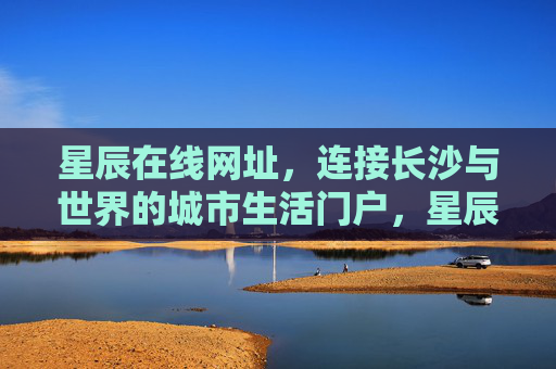 星辰在线网址,连接长沙与世界的城市生活门户,星辰在线,连接长沙与世界的城市生活门户 星辰在线网址,连接长沙与世界的城市生活门户,星辰在线,连接长沙与世界的城市生活门户