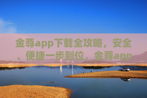 金尊app下载全攻略,安全、便捷一步到位,金尊app下载全攻略,安全便捷一步到位 金尊app下载全攻略,安全、便捷一步到位,金尊app下载全攻略,安全便捷一步到位