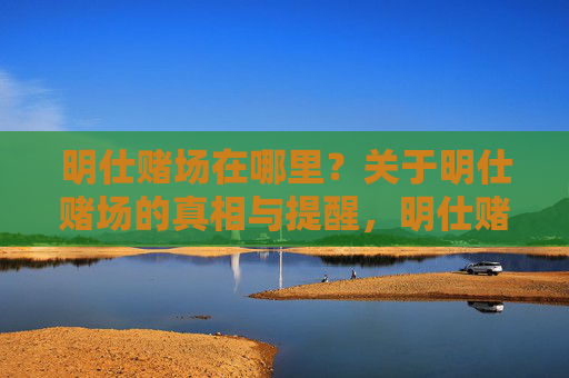 明仕赌场在哪里?关于明仕赌场的真相与提醒,明仕赌场位置,真相与提醒 明仕赌场在哪里?关于明仕赌场的真相与提醒,明仕赌场位置,真相与提醒