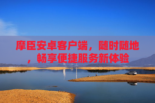 摩臣安卓客户端,随时随地,畅享便捷服务新体验 摩臣安卓客户端,随时随地,畅享便捷服务新体验