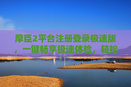 摩臣2平台注册登录极速版,一键畅享极速体验,轻松开启您的娱乐之旅,摩臣2极速版,一键畅享,轻松开启娱乐之旅 摩臣2平台注册登录极速版,一键畅享极速体验,轻松开启您的娱乐之旅,摩臣2极速版,一键畅享,轻松开启娱乐之旅