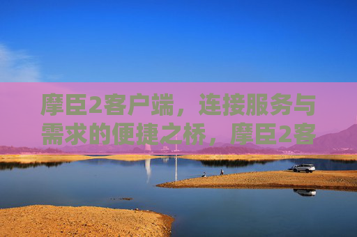 摩臣2客户端,连接服务与需求的便捷之桥,摩臣2客户端,服务与需求的便捷之桥 摩臣2客户端,连接服务与需求的便捷之桥,摩臣2客户端,服务与需求的便捷之桥