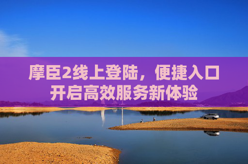 摩臣2线上登陆,便捷入口开启高效服务新体验 摩臣2线上登陆,便捷入口开启高效服务新体验