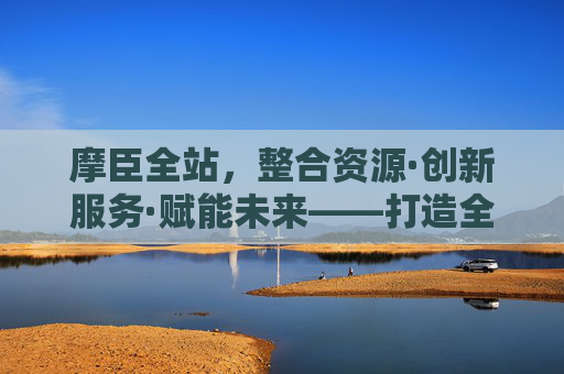 摩臣全站,整合资源·创新服务·赋能未来——打造全场景一站式服务平台,摩臣全站,整合资源·创新服务·赋能未来——全场景一站式服务平台 摩臣全站,整合资源·创新服务·赋能未来——打造全场景一站式服务平台,摩臣全站,整合资源·创新服务·赋能未来——全场景一站式服务平台
