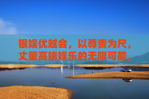 银娱优越会,以尊贵为尺,丈量高端娱乐的无限可能,银娱优越会,尊贵丈量高端娱乐无界 银娱优越会,以尊贵为尺,丈量高端娱乐的无限可能,银娱优越会,尊贵丈量高端娱乐无界