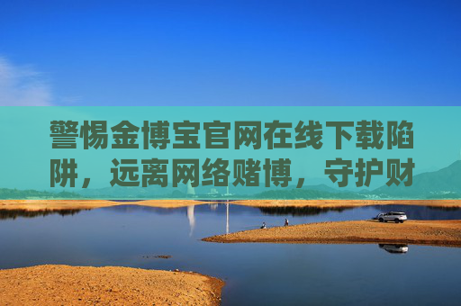 警惕金博宝官网在线下载陷阱,远离网络赌博,守护财产安全,警惕金博宝官网在线下载陷阱,远离网络赌博守护财产安全 警惕金博宝官网在线下载陷阱,远离网络赌博,守护财产安全,警惕金博宝官网在线下载陷阱,远离网络赌博守护财产安全