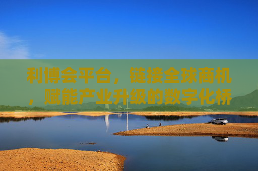 利博会平台,链接全球商机,赋能产业升级的数字化桥梁,利博会平台,链接全球商机、赋能产业升级的数字化桥梁 利博会平台,链接全球商机,赋能产业升级的数字化桥梁,利博会平台,链接全球商机、赋能产业升级的数字化桥梁