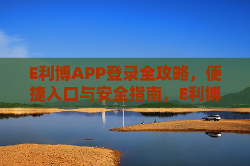 E利博APP登录全攻略,便捷入口与安全指南,E利博APP登录全攻略,便捷入口与安全指南 E利博APP登录全攻略,便捷入口与安全指南,E利博APP登录全攻略,便捷入口与安全指南