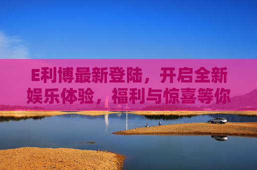 E利博最新登陆，开启全新娱乐体验，福利与惊喜等你来！E利博最新登陆，全新娱乐体验启幕，福利惊喜等你来！