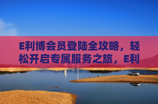 E利博会员登陆全攻略，轻松开启专属服务之旅，E利博会员登陆全攻略，轻松开启专属服务之旅