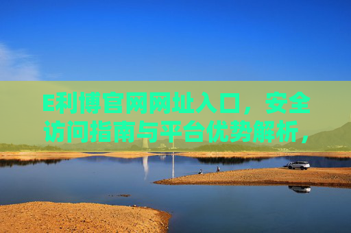 E利博官网网址入口，安全访问指南与平台优势解析，E利博官网入口，安全访问指南与平台优势解析