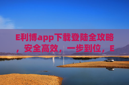 E利博app下载登陆全攻略,安全高效,一步到位,E利博app下载登陆全攻略,安全高效一步到位 E利博app下载登陆全攻略,安全高效,一步到位,E利博app下载登陆全攻略,安全高效一步到位