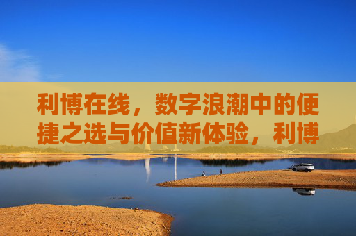 利博在线,数字浪潮中的便捷之选与价值新体验,利博在线,数字浪潮中的便捷之选与价值新体验 利博在线,数字浪潮中的便捷之选与价值新体验,利博在线,数字浪潮中的便捷之选与价值新体验