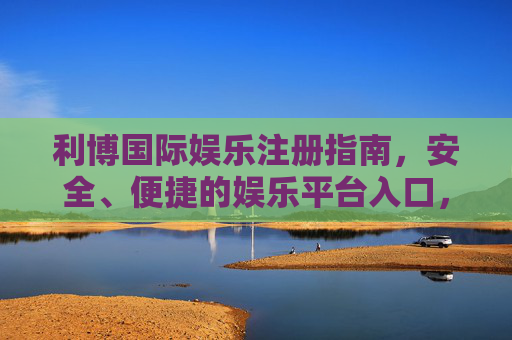 利博国际娱乐注册指南,安全、便捷的娱乐平台入口,利博国际娱乐注册指南,安全便捷的平台入口 利博国际娱乐注册指南,安全、便捷的娱乐平台入口,利博国际娱乐注册指南,安全便捷的平台入口